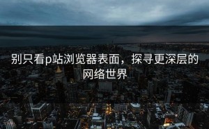 别只看p站浏览器表面，探寻更深层的网络世界