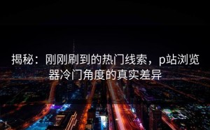 揭秘：刚刚刷到的热门线索，p站浏览器冷门角度的真实差异