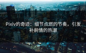 Pixiv的奇迹：细节点燃的节奏，引发补前情的热潮