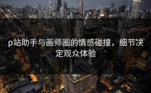 p站助手与画师圈的情感碰撞，细节决定观众体验