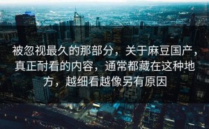 被忽视最久的那部分，关于麻豆国产，真正耐看的内容，通常都藏在这种地方，越细看越像另有原因