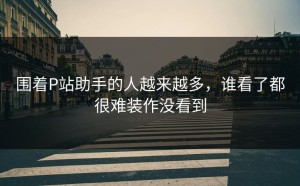 围着P站助手的人越来越多，谁看了都很难装作没看到