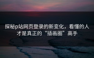探秘p站网页登录的新变化，看懂的人才是真正的“插画圈”高手