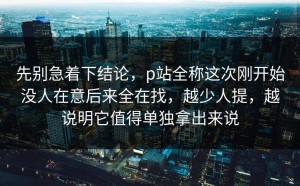 先别急着下结论，p站全称这次刚开始没人在意后来全在找，越少人提，越说明它值得单独拿出来说