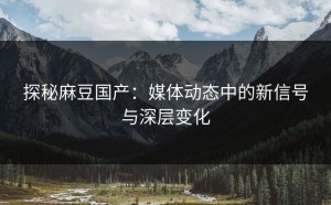 探秘麻豆国产：媒体动态中的新信号与深层变化