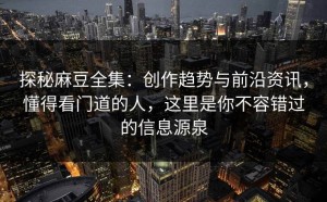 探秘麻豆全集：创作趋势与前沿资讯，懂得看门道的人，这里是你不容错过的信息源泉