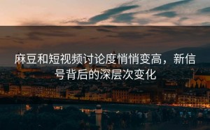 麻豆和短视频讨论度悄悄变高，新信号背后的深层次变化
