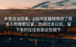 本来没当回事，p站浏览器悄悄进了很多人的搜索记录，热闹过去以后，留下来的往往就是这些细节