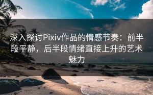 深入探讨Pixiv作品的情感节奏：前半段平静，后半段情绪直接上升的艺术魅力