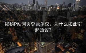 揭秘P站网页登录争议，为什么如此引起热议？