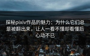 探秘pixiv作品的魅力：为什么它们总是被翻出来，让人一看不懂却看懂后心动不已