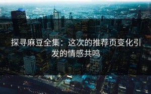 探寻麻豆全集：这次的推荐页变化引发的情感共鸣