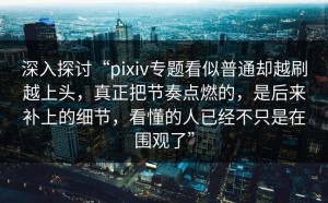 深入探讨“pixiv专题看似普通却越刷越上头，真正把节奏点燃的，是后来补上的细节，看懂的人已经不只是在围观了”