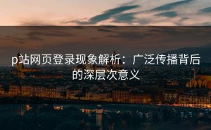 p站网页登录现象解析：广泛传播背后的深层次意义