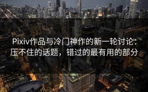 Pixiv作品与冷门神作的新一轮讨论：压不住的话题，错过的最有用的部分