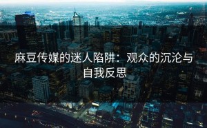 麻豆传媒的迷人陷阱：观众的沉沦与自我反思