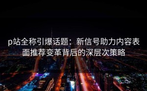 p站全称引爆话题：新信号助力内容表面推荐变革背后的深层次策略