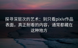 探寻深层次的艺术：别只看pixiv作品表面，真正耐看的内容，通常都藏在这种地方
