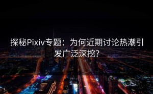探秘Pixiv专题：为何近期讨论热潮引发广泛深挖？