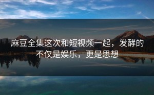 麻豆全集这次和短视频一起，发酵的不仅是娱乐，更是思想