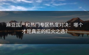 麻豆国产和热门专区热度对决：哪个才是真正的红火之选？