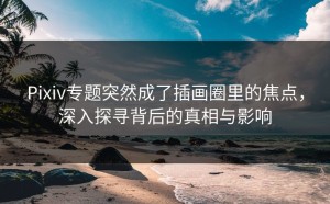 Pixiv专题突然成了插画圈里的焦点，深入探寻背后的真相与影响