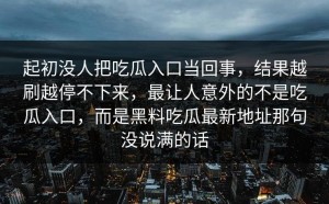 起初没人把吃瓜入口当回事，结果越刷越停不下来，最让人意外的不是吃瓜入口，而是黑料吃瓜最新地址那句没说满的话