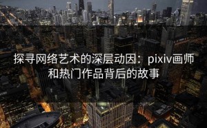 探寻网络艺术的深层动因：pixiv画师和热门作品背后的故事