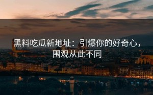 黑料吃瓜新地址：引爆你的好奇心，围观从此不同