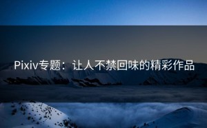Pixiv专题：让人不禁回味的精彩作品