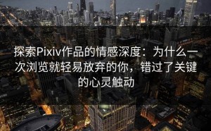探索Pixiv作品的情感深度：为什么一次浏览就轻易放弃的你，错过了关键的心灵触动