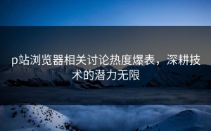 p站浏览器相关讨论热度爆表，深耕技术的潜力无限