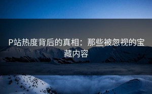 P站热度背后的真相：那些被忽视的宝藏内容
