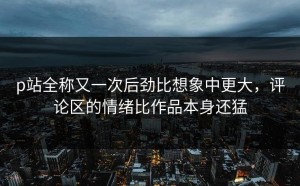 p站全称又一次后劲比想象中更大，评论区的情绪比作品本身还猛