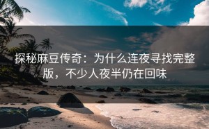 探秘麻豆传奇：为什么连夜寻找完整版，不少人夜半仍在回味