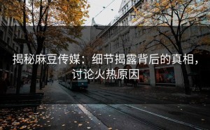 揭秘麻豆传媒：细节揭露背后的真相，讨论火热原因