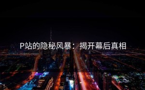 P站的隐秘风暴：揭开幕后真相