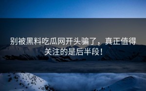 别被黑料吃瓜网开头骗了，真正值得关注的是后半段！