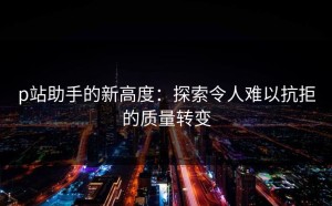 p站助手的新高度：探索令人难以抗拒的质量转变