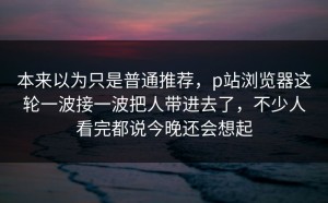 本来以为只是普通推荐，p站浏览器这轮一波接一波把人带进去了，不少人看完都说今晚还会想起