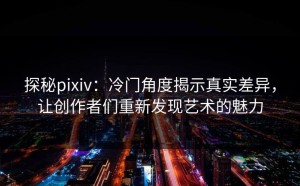 探秘pixiv：冷门角度揭示真实差异，让创作者们重新发现艺术的魅力