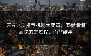 麻豆这次推荐机制大变革，值得细细品味的是过程，而非结果