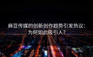 麻豆传媒的创新创作趋势引发热议：为何如此吸引人？