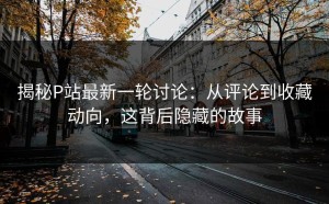 揭秘P站最新一轮讨论：从评论到收藏动向，这背后隐藏的故事