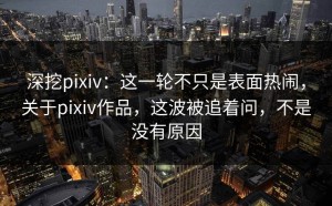 深挖pixiv：这一轮不只是表面热闹，关于pixiv作品，这波被追着问，不是没有原因