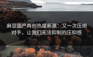麻豆国产再创热度新高：又一次压倒对手，让我们无法抑制的压抑感