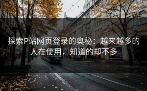 探索P站网页登录的奥秘：越来越多的人在使用，知道的却不多