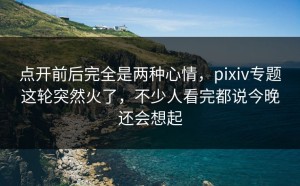 点开前后完全是两种心情，pixiv专题这轮突然火了，不少人看完都说今晚还会想起