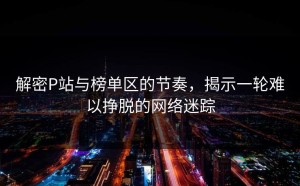 解密P站与榜单区的节奏，揭示一轮难以挣脱的网络迷踪