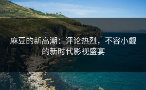 麻豆的新高潮：评论热烈，不容小觑的新时代影视盛宴